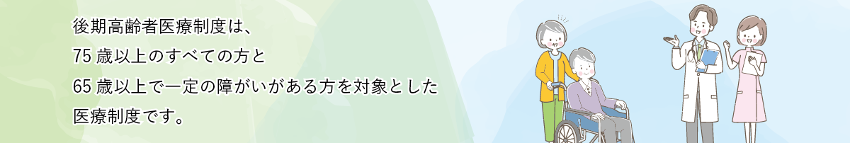 後期高齢者医療制度は、75歳以上のすべての方と65歳以上で一定の障がいがある方を対象とした医療制度です。