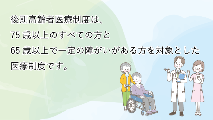 後期高齢者医療制度は、75歳以上のすべての方と65歳以上で一定の障がいがある方を対象とした医療制度です。（sp）　